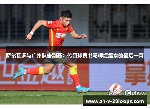 萨尔瓦多与广州队告别赛:传奇球员书写辉煌篇章的最后一舞 萨尔瓦多与广州队告别赛:传奇球员书写辉煌篇章的最后一舞