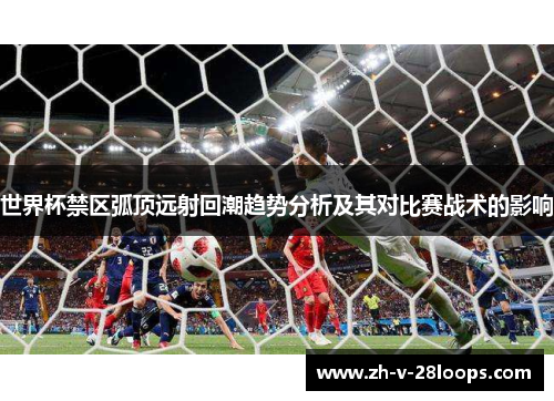 世界杯禁区弧顶远射回潮趋势分析及其对比赛战术的影响 世界杯禁区弧顶远射回潮趋势分析及其对比赛战术的影响