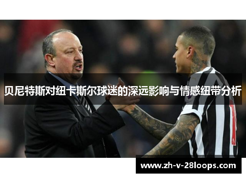 贝尼特斯对纽卡斯尔球迷的深远影响与情感纽带分析 贝尼特斯对纽卡斯尔球迷的深远影响与情感纽带分析