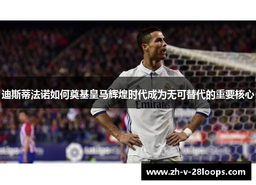 迪斯蒂法诺如何奠基皇马辉煌时代成为无可替代的重要核心