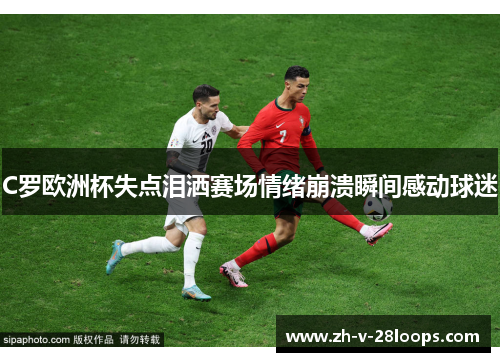 C罗欧洲杯失点泪洒赛场情绪崩溃瞬间感动球迷