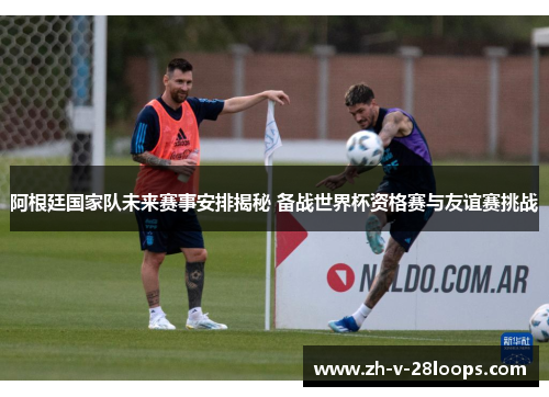阿根廷国家队未来赛事安排揭秘 备战世界杯资格赛与友谊赛挑战