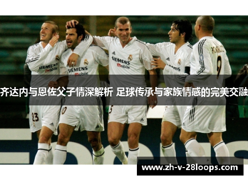 齐达内与恩佐父子情深解析 足球传承与家族情感的完美交融