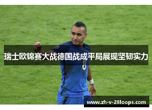瑞士欧锦赛大战德国战成平局展现坚韧实力 瑞士欧锦赛大战德国战成平局展现坚韧实力